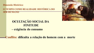 Dimensão Histórica:
O TEMPO COMO REALIDADE HISTÓRICA DO
SER HUMANO
OCULTAÇÃO SOCIAL DA
FINITUDE
– exigência do consumo
Conflito: dificulta a relação do homem com a morte
 