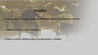 Desafios
• Como conciliar a evolução e uso da tecnociência e a ética no envelhecimento e finitude
• CuidadosPaliativos eAção Profissional
• Estudos e práticas: Reflexões sobre o envelhecimento e a finitude
 