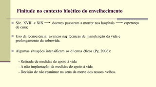 Finitude no contexto bioético do envelhecimento
esperança
 Séc. XVIII e XIX doentes passaram a morrer nos hospitais
de cura;
 Uso da tecnociência: avanços nas técnicas de manutenção da vida e
prolongamento da sobrevida.
 Algumas situações intensificam os dilemas éticos (Py, 2006):
- Retirada de medidas de apoio à vida
- A não implantação de medidas de apoio à vida
- Decisão de não reanimar na cena da morte dos nossos velhos.
 