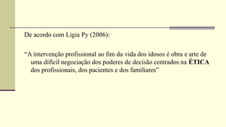 De acordo com Ligia Py (2006):
“A intervenção profissional ao fim da vida dos idosos é obra e arte de
uma difícil negociação dos poderes de decisão centrados na ÉTICA
dos profissionais, dos pacientes e dos familiares”
 