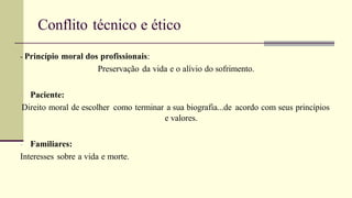 Conflito técnico e ético
- Princípio moral dos profissionais:
Preservação da vida e o alívio do sofrimento.
- Paciente:
Direito moral de escolher como terminar a sua biografia...de acordo com seus princípios
e valores.
- Familiares:
Interesses sobre a vida e morte.
 