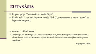 EUTANÁSIA
 Origem grega: “boa morte ou morte digna”;
 Usado pela 1ª vez por Suetônio, no séc. II d. C., ao descrever a morte “suave” do
imperador Augusto;
Atualmente definida como:
“O emprego ou abstenção de procedimentos que permitem apressar ou provocar o
óbito de um doente incurável, a fim de livrá-lo dos extremos sofrimentos que o
assaltam”
Lepargneur, 1999
 