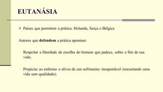  Países que permitem a prática: Holanda, Suiça e Bélgica
Autores que defendem a prática apontam:
- Respeitar a liberdade de escolha do homem que padece, sobre o fim de sua
vida;
- Propiciar ao enfermo o alívio de um sofrimento insuportável (encurtando uma
vida sem qualidade);
EUTANÁSIA
 