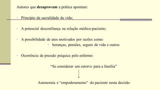 Autores que desaprovam a prática apontam:
• Princípio da sacralidade da vida;
• A potencial desconfiança na relação médico-paciente;
• A possibilidade de atos motivados por razões como:
• heranças, pensões, seguro de vida e outros
• Ocorrência de pressão psíquica pelo enfermo:
“Se considerar um estorvo para a família”
Autonomia e “empoderamento” do paciente nesta decisão
 