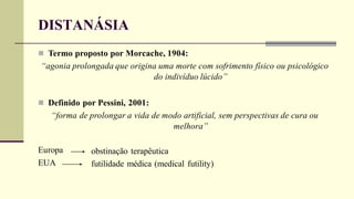 DISTANÁSIA
 Termo proposto por Morcache, 1904:
“agonia prolongada que origina uma morte com sofrimento físico ou psicológico
do indivíduo lúcido”
 Definido por Pessini, 2001:
“forma de prolongar a vida de modo artificial, sem perspectivas de cura ou
melhora”
Europa
EUA
obstinação terapêutica
futilidade médica (medical futility)
 