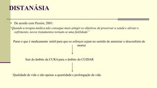 DISTANÁSIA
 De acordo com Pessini, 2001:
“Quando a terapia médica não consegue mais atingir os objetivos de preservar a saúde e aliviar o
sofrimento, novos tratamentos tornam-se uma futilidade”
Parar o que é medicamente inútil para que os esforços sejam no sentido de amenizar o desconforto de
morrer
Sair do âmbito da CURA para o âmbito do CUIDAR
Qualidade de vida e não apenas a quantidade e prolongação da vida.
 