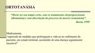 ORTOTANÁSIA
“Morte no seu tempo certo, sem os tratamentos desproporcionais
(distanásia) e sem abreviação do processo de morrer (eutanásia)”.
Horta, 1999
Medicamente,
“supressão de medidas que prolonguem a vida ou no sofrimento do
paciente, em estado terminal, acometido de uma doença seguramente
incurável”
 