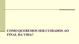 COMO QUEREMOS SER CUIDADOS AO
FINAL DA VIDA?
 