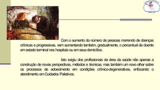 Com o aumento do número de pessoas morrendo de doenças
crônicas e progressivas, vem aumentando também, gradualmente, o percentual de doente
emestadoterminal nos hospitais ouemseusdomicílios.
Isto exigiu dos profissionais da área da saúde não apenas a
construção de novas perspectivas, métodos e técnicas, mas também um novo olhar sobre
os processos de adoecimento em condições crônico-degenerativas, enfocando o
atendimento emCuidados Paliativos.
 