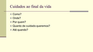 Cuidados ao final da vida
 Como?
 Onde?
 Por quem?
 Quanto de cuidado queremos?
 Até quando?
 