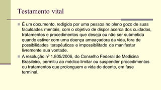 Testamento vital
 É um documento, redigido por uma pessoa no pleno gozo de suas
faculdades mentais, com o objetivo de dispor acerca dos cuidados,
tratamentos e procedimentos que deseja ou não ser submetida
quando estiver com uma doença ameaçadora da vida, fora de
possibilidades terapêuticas e impossibilitado de manifestar
livremente sua vontade.
 A resolução nº 1.805/2006, do Conselho Federal de Medicina
Brasileiro, permitiu ao médico limitar ou suspender procedimentos
ou tratamentos que prolonguem a vida do doente, em fase
terminal.
 