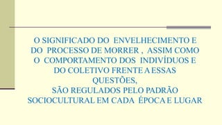 O SIGNIFICADO DO ENVELHECIMENTO E
DO PROCESSO DE MORRER , ASSIM COMO
O COMPORTAMENTO DOS INDIVÍDUOS E
DO COLETIVO FRENTE AESSAS
QUESTÕES,
SÃO REGULADOS PELO PADRÃO
SOCIOCULTURAL EM CADA ÉPOCAE LUGAR
 