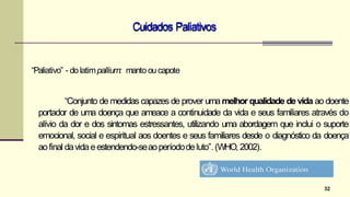 Cuidados Paliativos
32
“Paliativo” - dolatimpallium: manto oucapote
“Conjunto de medidas capazes de prover umamelhor qualidade de vida ao doente
portador de uma doença que ameace a continuidade da vida e seus familiares através do
alívio da dor e dos sintomas estressantes, utilizando uma abordagem que inclui o suporte
emocional, social e espiritual aos doentes e seus familiares desde o diagnóstico da doença
aofinal davidaeestendendo-seaoperíododeluto”.(WHO, 2002).
 