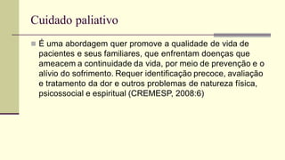 Cuidado paliativo
 É uma abordagem quer promove a qualidade de vida de
pacientes e seus familiares, que enfrentam doenças que
ameacem a continuidade da vida, por meio de prevenção e o
alívio do sofrimento. Requer identificação precoce, avaliação
e tratamento da dor e outros problemas de natureza física,
psicossocial e espiritual (CREMESP, 2008:6)
 