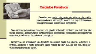 CuidadosPaliativos
. Deverão ser parte integrante do sistema de saúde,
promovendo uma intervenção técnica que requer formação e
treinoprofissionais específicos eobrigatórios.
São cuidados preventivos: previnem um grande sofrimento motivado por sintomas (dor,
fadiga, dispnéia), pelas múltiplas perdas (físicas e psicológicas) associadas à doença crônica
eterminal, ereduzemoriscodelutos patológicos.
. Centram-se na importância da dignidade da pessoa ainda que doente, vulnerável e
limitada, aceitando a morte como uma etapa natural da VIDA que, até por isso, deve ser
vividaintensamente até aofim.
 