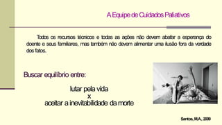 AEquipedeCuidadosPaliativos
T
odos os recursos técnicos e todas as ações não devem abafar a esperança do
doente e seus familiares, mas também não devem alimentar uma ilusão fora da verdade
dos fatos.
Buscar equilíbrio entre:
lutar pelavida
x
aceitar ainevitabilidade damorte
Santos,M.A.,2009
 