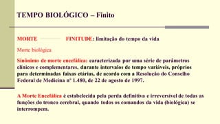 TEMPO BIOLÓGICO – Finito
FINITUDE: limitação do tempo da vida
MORTE
Morte biológica
Sinônimo de morte encefálica: caracterizada por uma série de parâmetros
clínicos e complementares, durante intervalos de tempo variáveis, próprios
para determinadas faixas etárias, de acordo com a Resolução do Conselho
Federal de Medicina nº 1.480, de 22 de agosto de 1997.
A Morte Encefálica é estabelecida pela perda definitiva e irreversível de todas as
funções do tronco cerebral, quando todos os comandos da vida (biológica) se
interrompem.
 