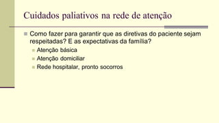 Cuidados paliativos na rede de atenção
 Como fazer para garantir que as diretivas do paciente sejam
respeitadas? E as expectativas da família?
 Atenção básica
 Atenção domiciliar
 Rede hospitalar, pronto socorros
 
