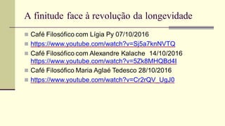 A finitude face à revolução da longevidade
 Café Filosófico com Lígia Py 07/10/2016
 https://www.youtube.com/watch?v=Sj5a7knNVTQ
 Café Filosófico com Alexandre Kalache 14/10/2016
https://www.youtube.com/watch?v=5Zk8MHQBd4I
 Café Filosófico Maria Aglaé Tedesco 28/10/2016
 https://www.youtube.com/watch?v=Cr2rQV_UgJ0
 