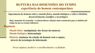 RUPTURA DAS DIMENSÕES DO TEMPO
experiência do homem contemporâneo
Supremacia do homem sobre o mundo físico, mundo biológico e sobre a história:
desenvolvimento científico e tecnológico
Hoje: momento de transição—a ciência oferece soluções mais consistentes para a dialética do
tempo do que as crenças milenares
Rupturas
Mundo físico: manipulação das forças da natureza
Mundo biológico: biotecnologia
História: mudança da relação do homem com o espaço,
através da tecnologia da informação
Nessa ruptura, inclui-se o envelhecimento e a finitude
 