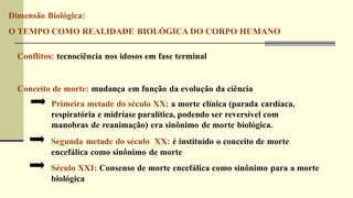 Dimensão Biológica:
O TEMPO COMO REALIDADE BIOLÓGICA DO CORPO HUMANO
Conflitos: tecnociência nos idosos em fase terminal
Conceito de morte: mudança em função da evolução da ciência
Primeira metade do século XX: a morte clínica (parada cardíaca,
respiratória e midríase paralítica, podendo ser reversível com
manobras de reanimação) era sinônimo de morte biológica.
Segunda metade do século XX: é instituído o conceito de morte
encefálica como sinônimo de morte
Século XXI: Consenso de morte encefálica como sinônimo para a morte
biológica
 