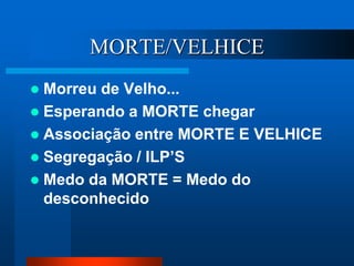 MORTE/VELHICE
 Morreu de Velho...
 Esperando a MORTE chegar
 Associação entre MORTE E VELHICE
 Segregação / ILP’S
 Medo da MORTE = Medo do
desconhecido
 