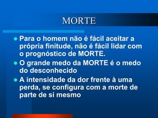 MORTE
 Para o homem não é fácil aceitar a
própria finitude, não é fácil lidar com
o prognóstico de MORTE.
 O grande medo da MORTE é o medo
do desconhecido
 A intensidade da dor frente à uma
perda, se configura com a morte de
parte de si mesmo
 