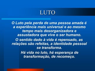 LUTO
O Luto pela perda de uma pessoa amada é
a experiência mais universal e ao mesmo
tempo mais desorganizadora e
assustadora que vive o ser humano.
O sentido dado à vida é repensado, as
relações são refeitas, a identidade pessoal
se transforma.
Há vida no luto, há esperança de
transformação, de recomeço.
 