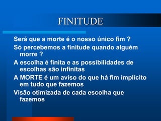 FINITUDE
Será que a morte é o nosso único fim ?
Só percebemos a finitude quando alguém
morre ?
A escolha é finita e as possibilidades de
escolhas são infinitas
A MORTE é um aviso do que há fim implícito
em tudo que fazemos
Visão otimizada de cada escolha que
fazemos
 