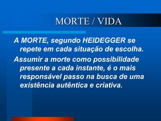 MORTE / VIDA
A MORTE, segundo HEIDEGGER se
repete em cada situação de escolha.
Assumir a morte como possibilidade
presente a cada instante, é o mais
responsável passo na busca de uma
existência autêntica e criativa.
 
