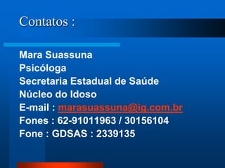 Contatos :
Mara Suassuna
Psicóloga
Secretaria Estadual de Saúde
Núcleo do Idoso
E-mail : marasuassuna@ig.com.br
Fones : 62-91011963 / 30156104
Fone : GDSAS : 2339135
 