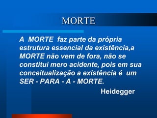 MORTE
A MORTE faz parte da própria
estrutura essencial da existência,a
MORTE não vem de fora, não se
constitui mero acidente, pois em sua
conceitualização a existência é um
SER - PARA - A - MORTE.
Heidegger
 