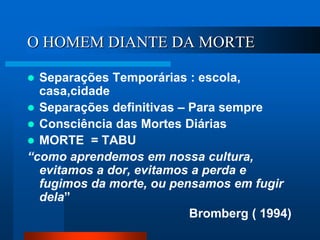 O HOMEM DIANTE DA MORTE
 Separações Temporárias : escola,
casa,cidade
 Separações definitivas – Para sempre
 Consciência das Mortes Diárias
 MORTE = TABU
“como aprendemos em nossa cultura,
evitamos a dor, evitamos a perda e
fugimos da morte, ou pensamos em fugir
dela”
Bromberg ( 1994)
 