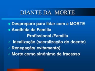 DIANTE DA MORTE
 Despreparo para lidar com a MORTE
 Acolhida da Família
Profissional /Família
 Idealização (sacralização do doente)
 Renegação( evitamento)
 Morte como sinônimo de fracasso
 