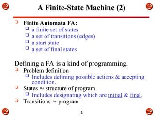 


 



3
A Finite-State Machine (2)
A Finite-State Machine (2)
 Finite Automata FA:
Finite Automata FA:
 a finite set of states
 a set of transitions (edges)
 a start state
 a set of final states
Defining a FA is a kind of programming.
Defining a FA is a kind of programming.
 Problem definition
Problem definition
 Includes defining possible actions & accepting
condition.
 States
States 
 structure of program
structure of program
 Includes designating which are initial & final.
 Transitions
Transitions 
 program
program
 