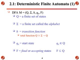 


 



4
2.1: Deterministic Finite Automata (1)
2.1: Deterministic Finite Automata (1)
 DFA M = (Q,
DFA M = (Q, 
,
, 
,
, q
q0
0, F)
, F)
 Q = a finite set of states
 = a finite set called the alphabet
 = transition function
 total function Q    Q
 q0 = start state q0  Q
 F = final or accepting states F  Q
 