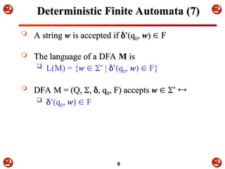


 



9
Deterministic Finite Automata (7)
Deterministic Finite Automata (7)
 A string
A string w
w is accepted if
is accepted if 
*
*
(q
(q0
0,
, w
w)
) 
 F
F
 The language of a DFA
The language of a DFA M
M is
is
 L(M) = {w  *
| *
(q0, w)  F}
 DFA M = (Q,
DFA M = (Q, 
,
, 
, q
, q0
0, F) accepts
, F) accepts w
w 
 
*
*


 *
(q0, w)  F
 