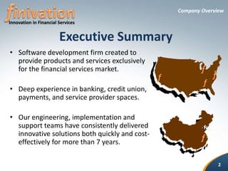 Company OverviewExecutive SummaryfinivationSoftware development firm created to provide products and services exclusively for the financial services market.Deep experience in banking, credit union, payments, and service provider spaces.Our engineering, implementation and support teams have consistently delivered innovative solutions both quickly and cost-effectively for more than 7 years.Innovationin Financial Services fffff2