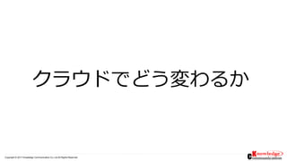 Copyright © 2017 Knowledge Communication Co.,Ltd.All Rights Reserved.
クラウドでどう変わるか
 