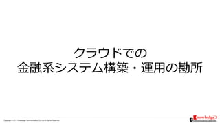 Copyright © 2017 Knowledge Communication Co.,Ltd.All Rights Reserved.
クラウドでの
金融系システム構築・運用の勘所
 