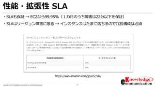 27Copyright © 2017 Knowledge Communication Co.,Ltd.All Rights Reserved.
性能・拡張性 SLA
・SLAも保証 → EC2なら99.95%（１カ月のうち障害は22分以下を保証）
・SLAはリージョン障害に限る → インスタンスはたまに落ちるので冗長構成は必須
https://aws.amazon.com/jp/ec2/sla/
 