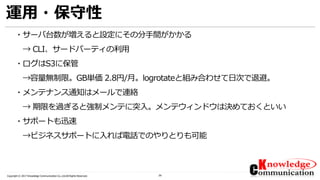 29Copyright © 2017 Knowledge Communication Co.,Ltd.All Rights Reserved.
運用・保守性
・サーバ台数が増えると設定にその分手間がかかる
→ CLI、サードパーティの利用
・ログはS3に保管
→容量無制限。GB単価 2.8円/月。logrotateと組み合わせて日次で退避。
・メンテナンス通知はメールで連絡
→ 期限を過ぎると強制メンテに突入。メンテウィンドウは決めておくといい
・サポートも迅速
→ビジネスサポートに入れば電話でのやりとりも可能
 