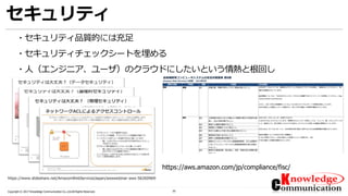 30Copyright © 2017 Knowledge Communication Co.,Ltd.All Rights Reserved.
セキュリティ
・セキュリティ品質的には充足
・セキュリティチェックシートを埋める
・人（エンジニア、ユーザ）のクラウドにしたいという情熱と根回し
https://www.slideshare.net/AmazonWebServicesJapan/awswebinar-aws-56260969
https://aws.amazon.com/jp/compliance/fisc/
 