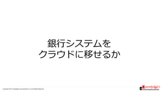 Copyright © 2017 Knowledge Communication Co.,Ltd.All Rights Reserved.
銀行システムを
クラウドに移せるか
 