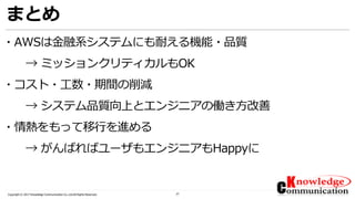 37Copyright © 2017 Knowledge Communication Co.,Ltd.All Rights Reserved.
まとめ
・AWSは金融系システムにも耐える機能・品質
→ ミッションクリティカルもOK
・コスト・工数・期間の削減
→ システム品質向上とエンジニアの働き方改善
・情熱をもって移行を進める
→ がんばればユーザもエンジニアもHappyに
 