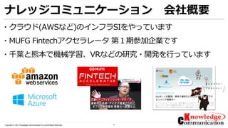 4Copyright © 2017 Knowledge Communication Co.,Ltd.All Rights Reserved.
ナレッジコミュニケーション 会社概要
・クラウド(AWSなど)のインフラSIをやっています
・MUFG Fintechアクセラレータ 第１期参加企業です
・千葉と熊本で機械学習、VRなどの研究・開発を行っています
 