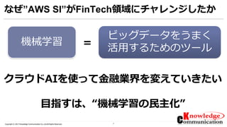 7Copyright © 2017 Knowledge Communication Co.,Ltd.All Rights Reserved.
なぜ”AWS SI”がFinTech領域にチャレンジしたか
=機械学習
ビッグデータをうまく
活用するためのツール
クラウドAIを使って金融業界を変えていきたい
目指すは、“機械学習の民主化”
 