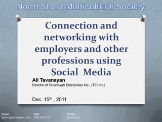 Connection and
                        networking with
                       employers and other
                        professions using
                          Social Media
                      Ali Tavanayan
                      Director of Tavanayan Enterprises Inc., (TEI Inc.)



                      Dec. 15th , 2011

Email                  Cell                  Twitter
admin@tavanayan.com    604.506.6108          @alitavana
 