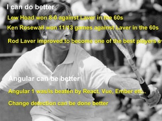I can do better
Lew Hoad won 8-0 against Laver in the 60s
Ken Rosewall won 11/13 games against Laver in the 60s
Rod Laver improved to become one of the best players ev
Angular 1 was/is beaten by React, Vue, Ember etc..
Angular can be better
Change detection can be done better
 