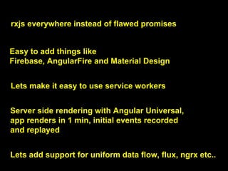 rxjs everywhere instead of flawed promises
Easy to add things like
Firebase, AngularFire and Material Design
Lets make it easy to use service workers
Server side rendering with Angular Universal,
app renders in 1 min, initial events recorded
and replayed
Lets add support for uniform data flow, flux, ngrx etc..
 
